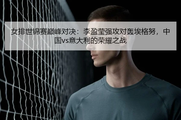 女排世锦赛巅峰对决：李盈莹强攻对轰埃格努，中国vs意大利的荣耀之战